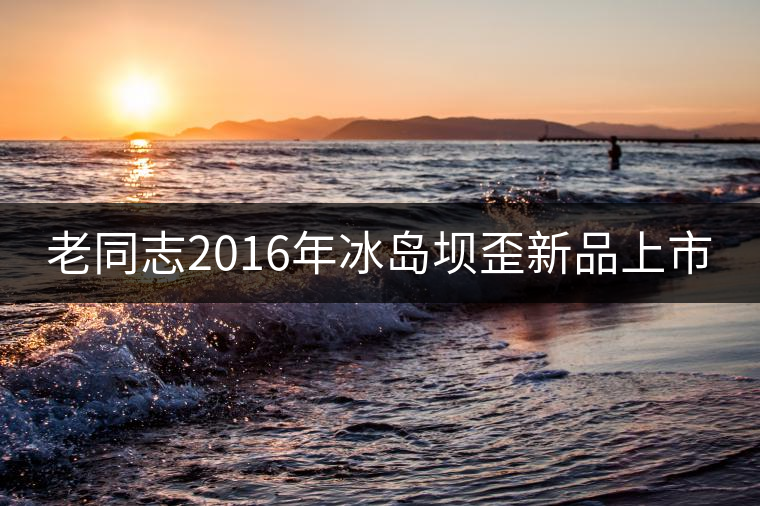 老同志2016年冰島壩歪新品上市 老同志2016年冰島壩歪新品上市