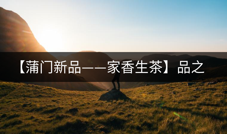 【蒲門新品——家香生茶】品之，是家的味道，存之，是家的思念
