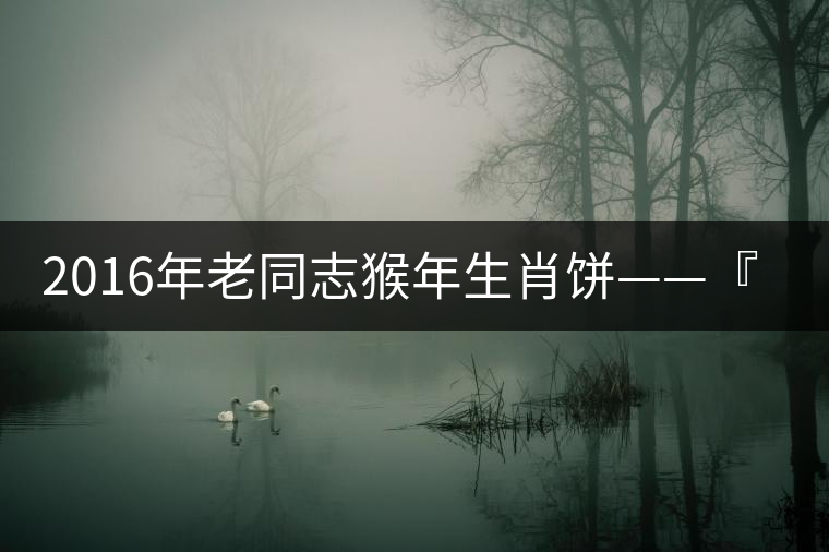 2016年老同志猴年生肖餅——『七十二變』即將上市！