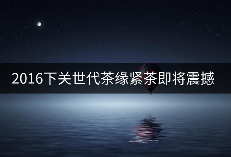 2016下關(guān)世代茶緣緊茶即將震撼上市 2016下關(guān)世代茶緣緊茶即將震撼上市