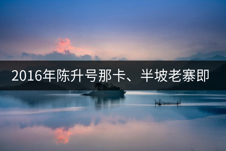 2016年陳升號(hào)那卡、半坡老寨即將上市