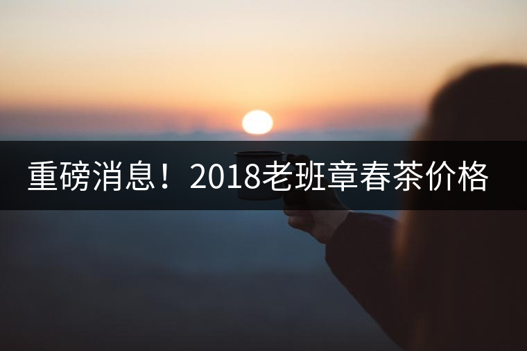 重磅消息！2018老班章春茶價格已定！漲價已成定局！
