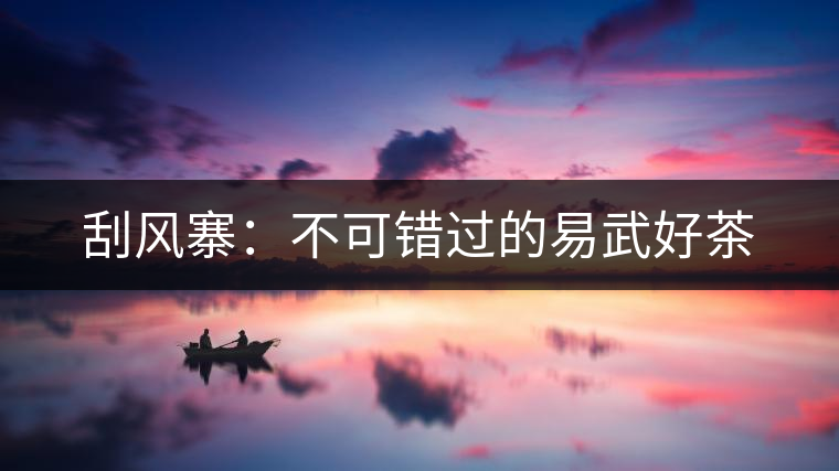 刮風(fēng)寨:不可錯過的易武好茶 刮風(fēng)寨:不可錯過的易武好茶