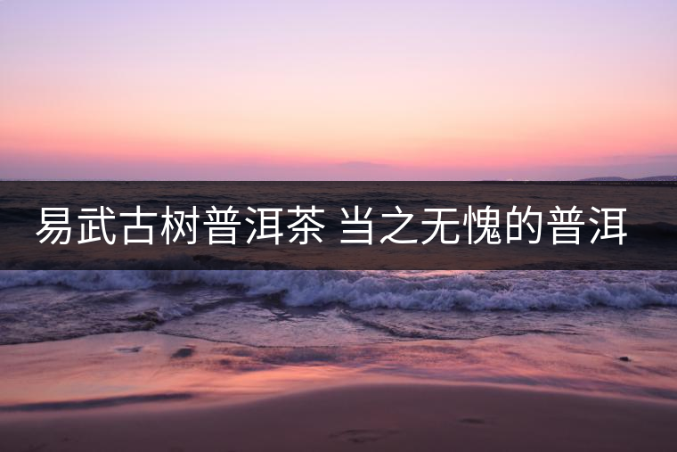 易武古樹普洱茶 當(dāng)之無(wú)愧的普洱茶首選 易武古樹普洱茶 當(dāng)之無(wú)愧的普洱茶首選