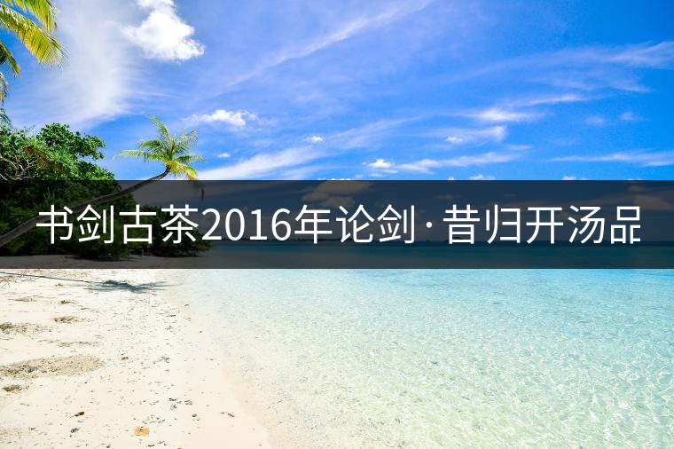 書劍古茶2016年論劍·昔歸開湯品鑒！