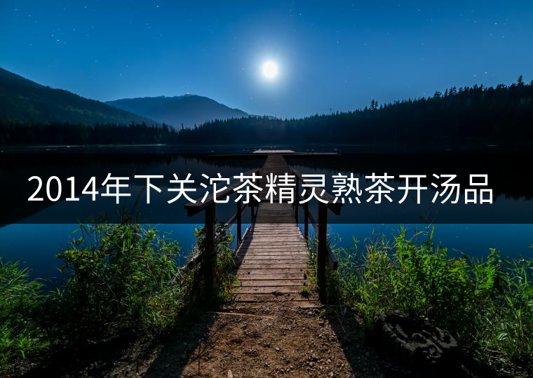 2014年下關(guān)沱茶精靈熟茶開(kāi)湯品鑒 2014年下關(guān)沱茶精靈熟茶開(kāi)湯品鑒