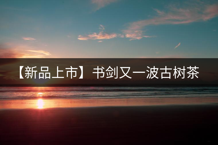 【新品上市】書劍又一波古樹茶——逍遙丹震撼來襲！