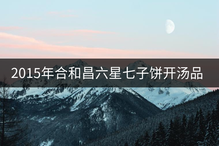 2015年合和昌六星七子餅開湯品鑒