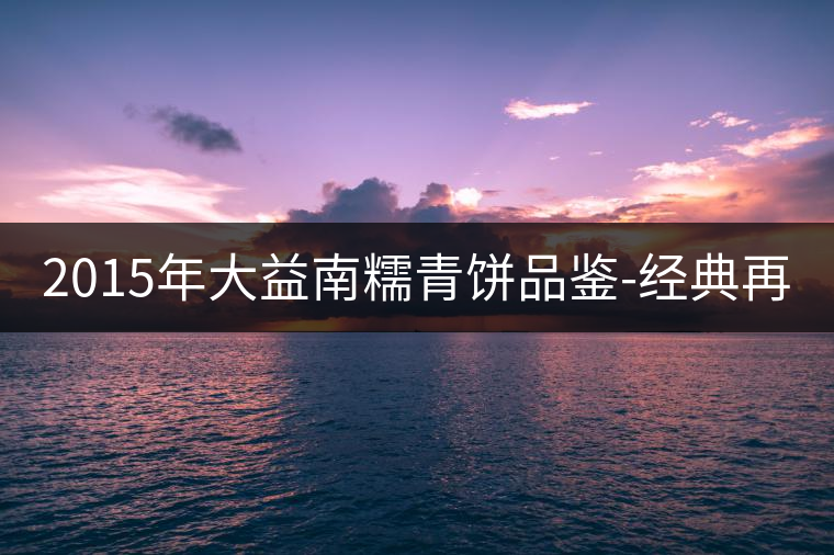 2015年大益南糯青餅品鑒-經(jīng)典再現(xiàn)！