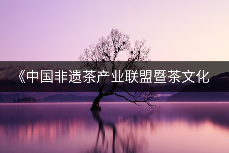 《中國(guó)非遺茶產(chǎn)業(yè)聯(lián)盟暨茶文化高峰論壇》即將隆重開幕