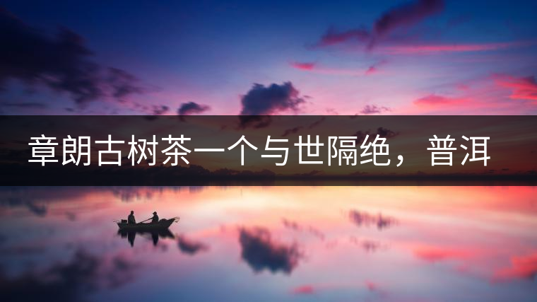 章朗古樹茶一個與世隔絕，普洱茶隔而不絕的地方