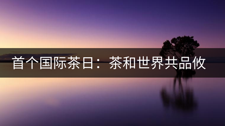 首個(gè)國(guó)際茶日:茶和世界共品攸樂(lè)貢茶 首個(gè)國(guó)際茶日:茶和世界共品攸樂(lè)貢茶
