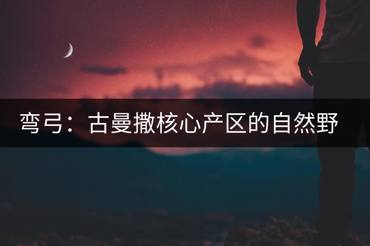 彎弓:古曼撒核心產(chǎn)區(qū)的自然野韻 彎弓:古曼撒核心產(chǎn)區(qū)的自然野韻