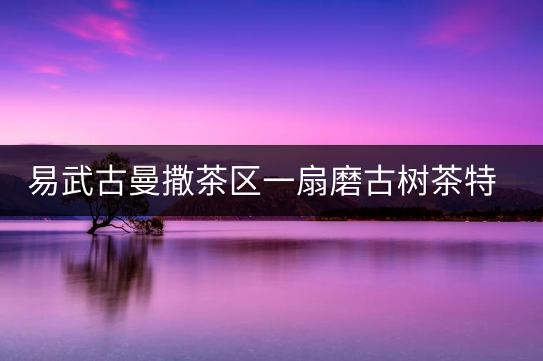 易武古曼撒茶區(qū)一扇磨古樹(shù)茶特點(diǎn)介紹 易武古曼撒茶區(qū)一扇磨古樹(shù)茶特點(diǎn)介紹