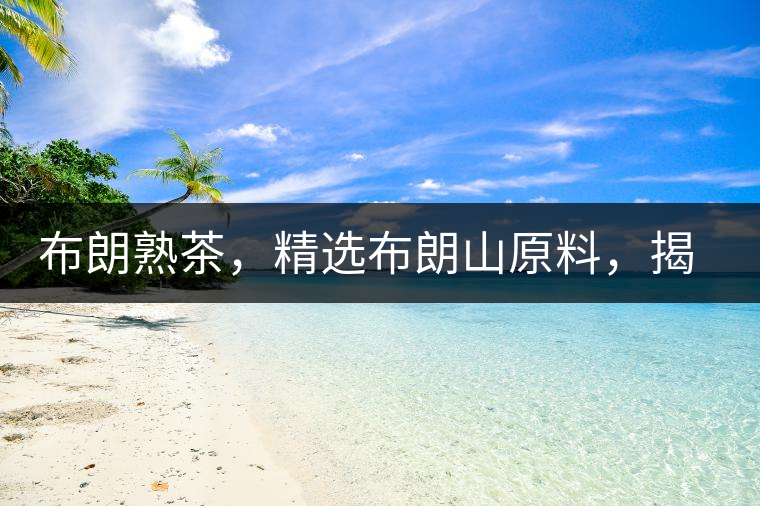 布朗熟茶，精選布朗山原料，揭秘布朗寨好茶之道