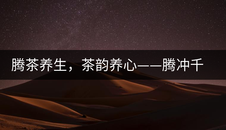 騰茶養(yǎng)生，茶韻養(yǎng)心——騰沖千年茶山茶馬古道