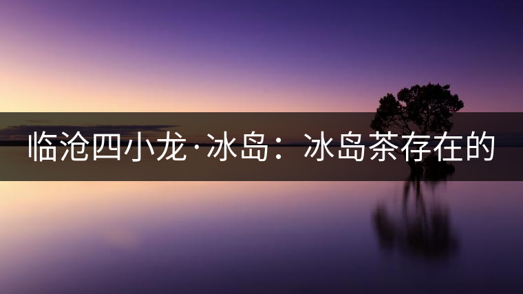 臨滄四小龍·冰島：冰島茶存在的危機(jī)！