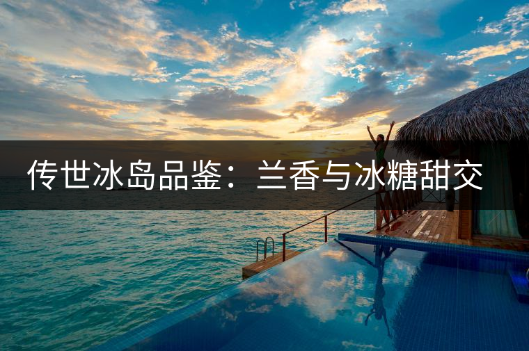 傳世冰島品鑒：蘭香與冰糖甜交融，經(jīng)歷打磨才沉淀出的魅力