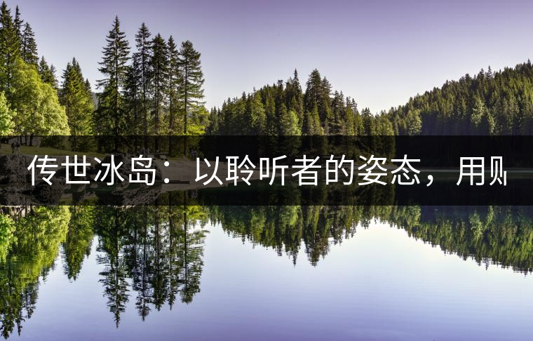 傳世冰島：以聆聽者的姿態(tài)，用貼心創(chuàng)造感動！