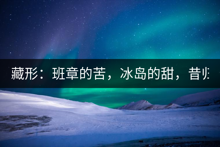 藏形：班章的苦，冰島的甜，昔歸的香！