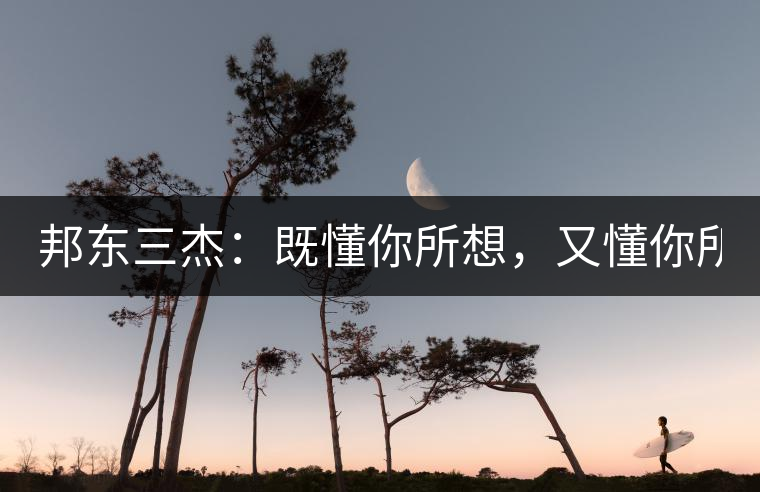 邦東三杰：既懂你所想，又懂你所需！