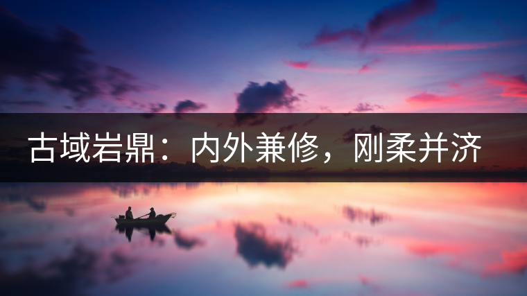 古域巖鼎：內(nèi)外兼修，剛?cè)岵?jì)，像娜罕一樣活著！