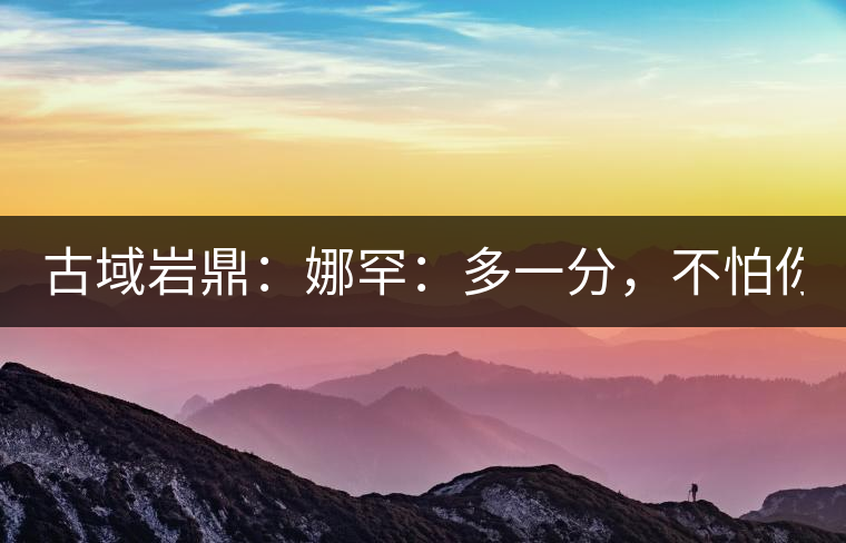 古域巖鼎：娜罕：多一分，不怕你驕傲！