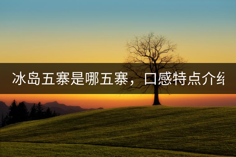 冰島五寨是哪五寨，口感特點(diǎn)介紹？