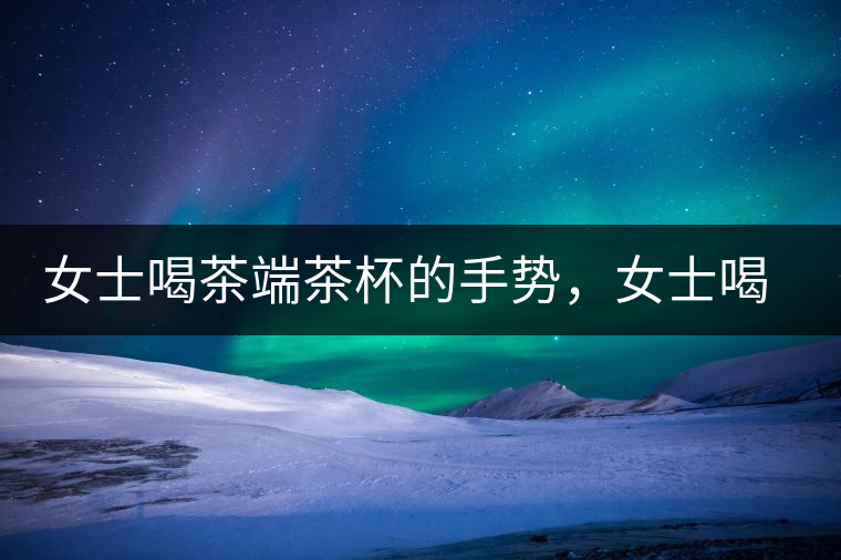 女士喝茶端茶杯的手勢(shì)，女士喝茶手勢(shì)