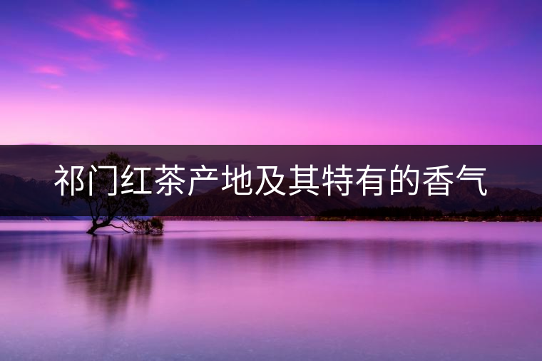 祁門紅茶產(chǎn)地及其特有的香氣 祁門紅茶產(chǎn)地及其特有的香氣