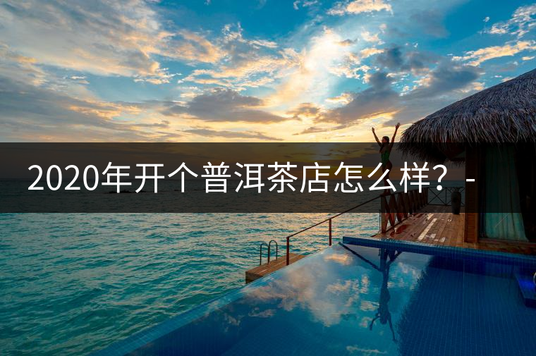 2020年開個(gè)普洱茶店怎么樣？-易武中聘號