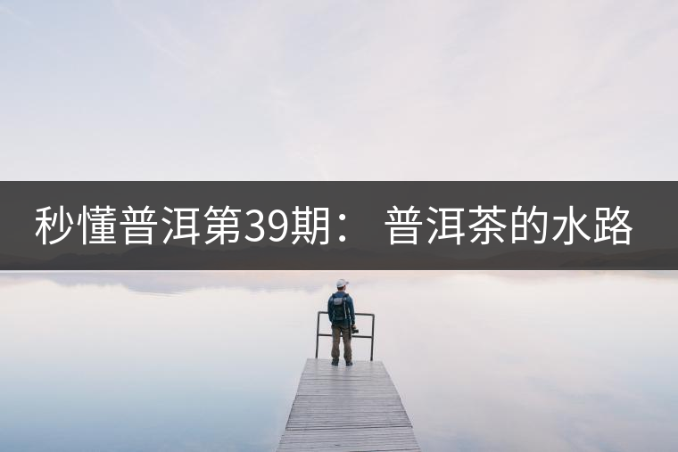 秒懂普洱第39期： 普洱茶的水路是什么路？