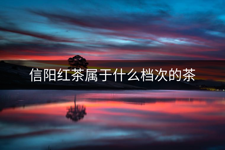 信陽(yáng)紅茶屬于什么檔次的茶 信陽(yáng)紅茶屬于什么檔次的茶