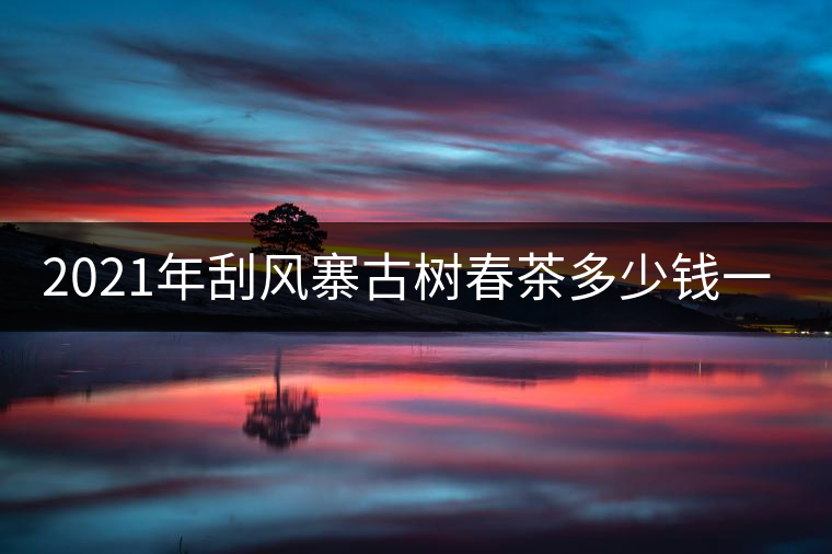 2021年刮風寨古樹春茶多少錢一公斤？