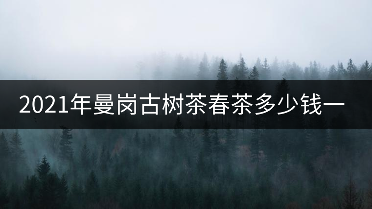 2021年曼崗古樹茶春茶多少錢一公斤？