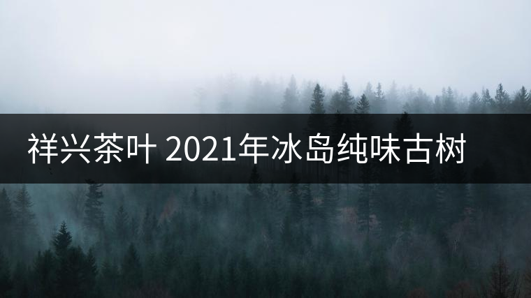 祥興茶葉 2021年冰島純味古樹春茶品質(zhì)好嗎？