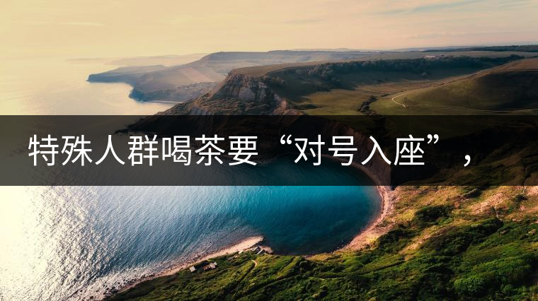 特殊人群喝茶要“對(duì)號(hào)入座”，不同體質(zhì)的人喝不同屬性的茶