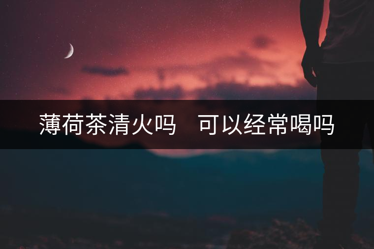 薄荷茶清火嗎 可以經(jīng)常喝嗎 薄荷茶清火嗎 可以經(jīng)常喝嗎