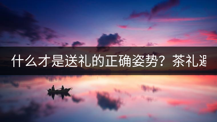什么才是送禮的正確姿勢(shì)？茶禮避坑指南！