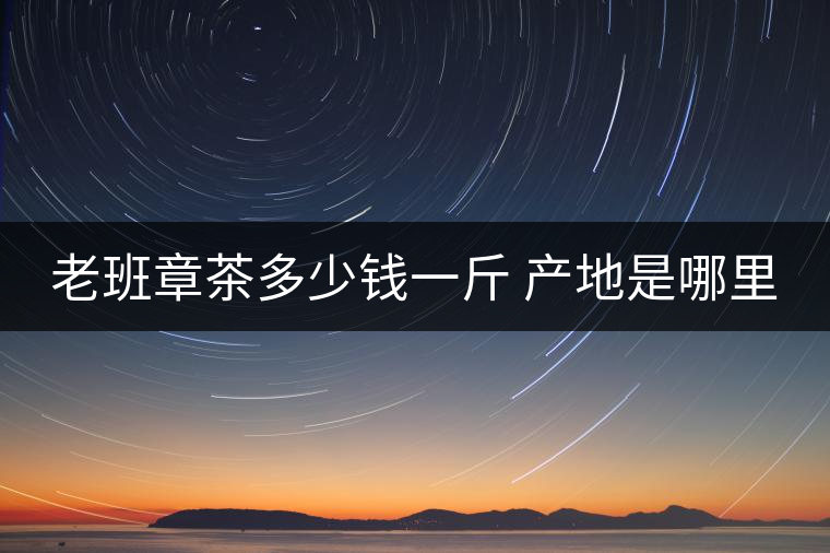 老班章茶多少錢(qián)一斤 產(chǎn)地是哪里 老班章茶多少錢(qián)一斤 產(chǎn)地是哪里