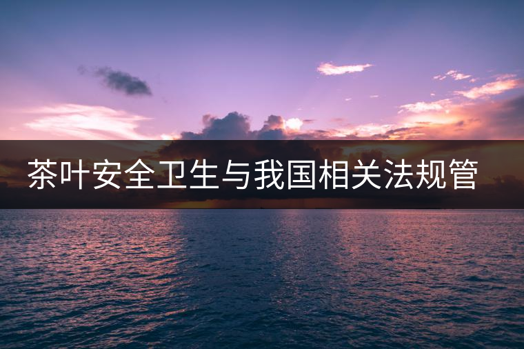 茶葉安全衛(wèi)生與我國相關(guān)法規(guī)管理體系簡述(壹) 茶葉安全衛(wèi)生與我國相關(guān)法規(guī)管理體系簡述(壹)