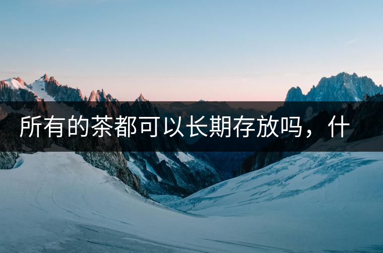 所有的茶都可以長(zhǎng)期存放嗎，什么需要搶鮮喝？