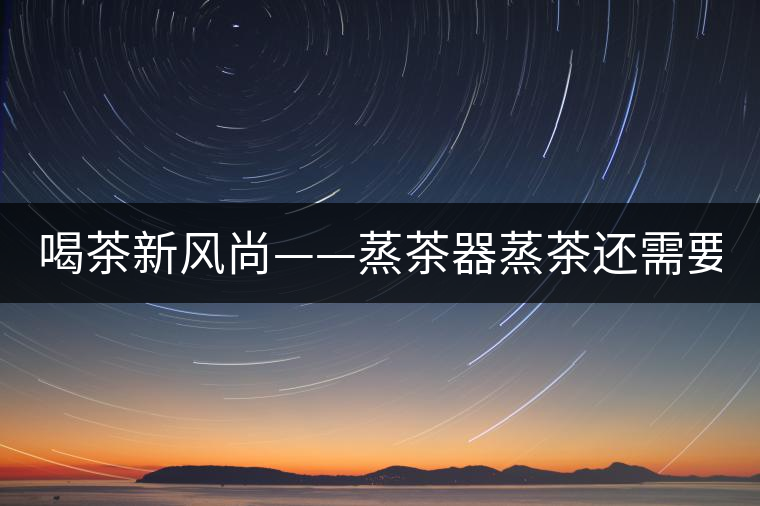 喝茶新風(fēng)尚——蒸茶器蒸茶還需要洗茶嗎？