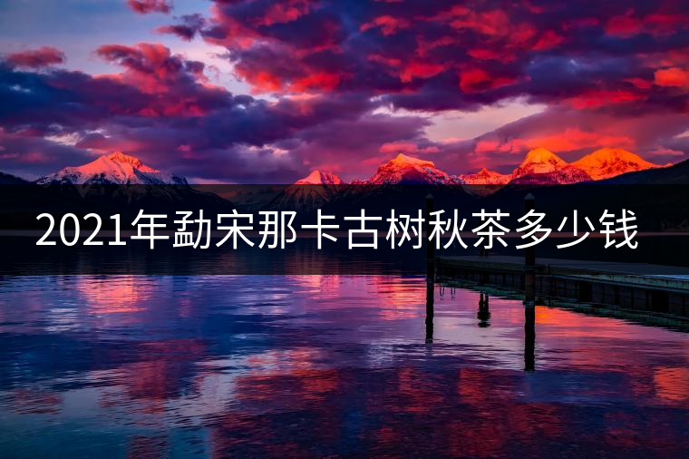 2021年勐宋那卡古樹(shù)秋茶多少錢(qián)一公斤？