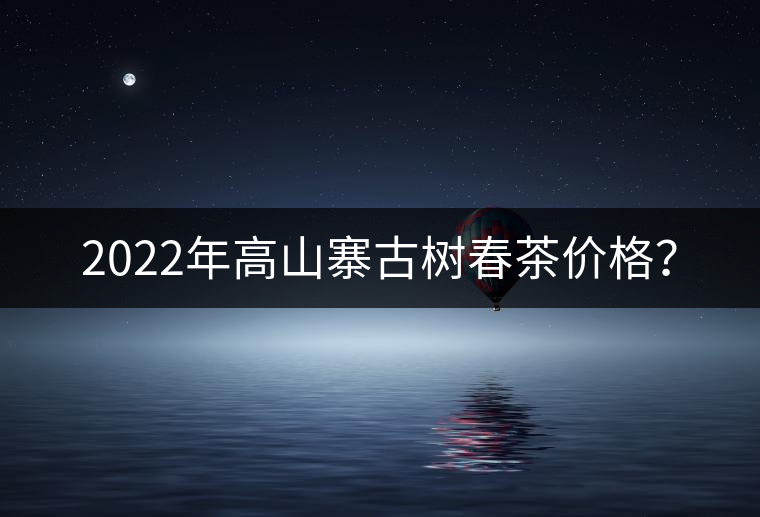 2022年高山寨古樹春茶價格？
