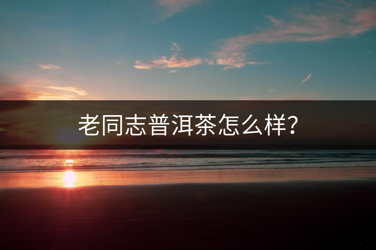 老同志普洱茶怎么樣？