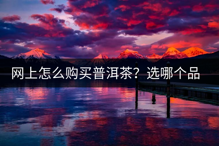 網(wǎng)上怎么購買普洱茶？選哪個品牌比較好？業(yè)內(nèi)人士良心揭秘