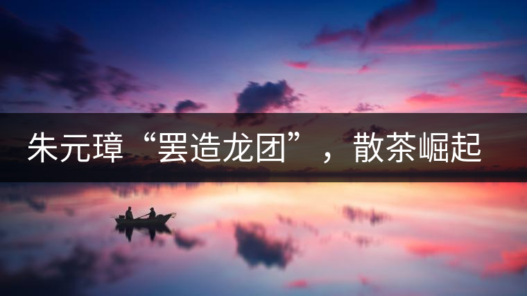 朱元璋“罷造龍團(tuán)”，散茶崛起，普洱茶特立獨(dú)行！