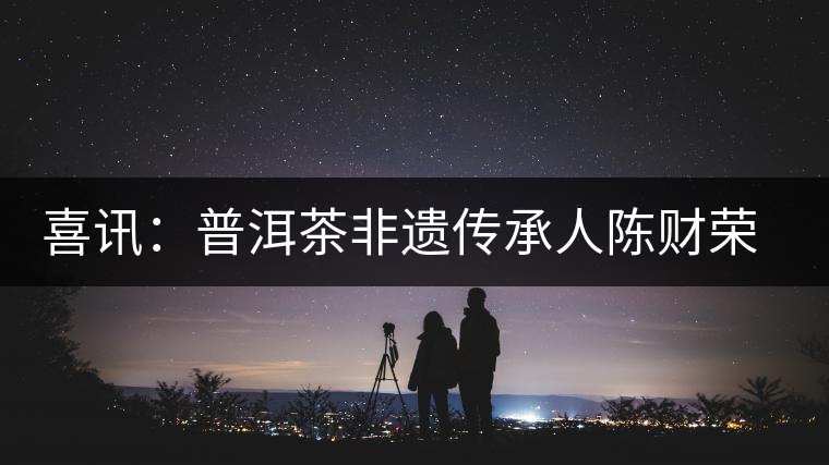 喜訊：普洱茶非遺傳承人陳財(cái)榮獲“國(guó)茶工匠·中國(guó)制茶能手”稱號(hào)