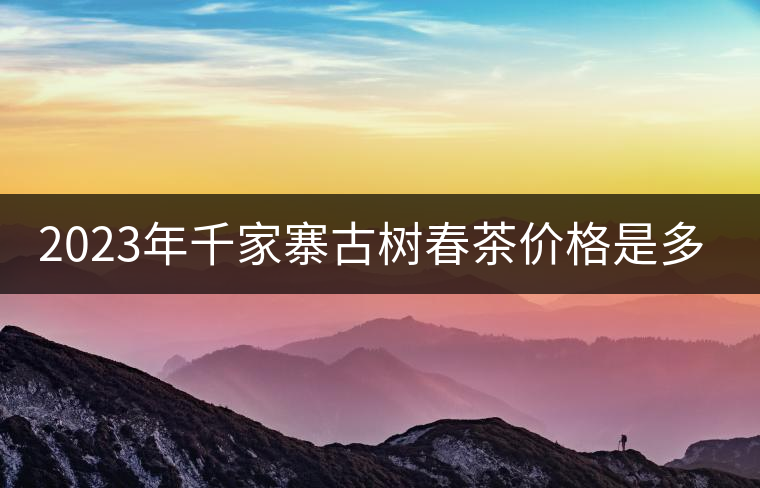 2023年千家寨古樹春茶價(jià)格是多少? 2023年千家寨古樹春茶價(jià)格是多少?